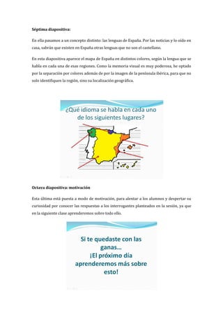 Séptima diapositiva:
En ella pasamos a un concepto distinto: las lenguas de España. Por las noticias y lo oído en
casa, sabrán que existen en España otras lenguas que no son el castellano.
En esta diapositiva aparece el mapa de España en distintos colores, según la lengua que se
habla en cada una de esas regiones. Como la memoria visual es muy poderosa, he optado
por la separación por colores además de por la imagen de la península ibérica, para que no
solo identifiquen la región, sino su localización geográfica.
Octava diapositiva: motivación
Esta última está puesta a modo de motivación, para alentar a los alumnos y despertar su
curiosidad por conocer las respuestas a los interrogantes planteados en la sesión, ya que
en la siguiente clase aprenderemos sobre todo ello.
 