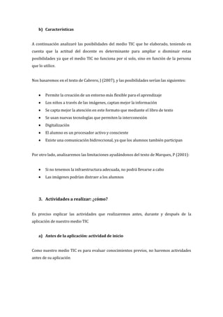 b) Características
A continuación analizaré las posibilidades del medio TIC que he elaborado, teniendo en
cuenta que la actitud del docente es determinante para ampliar o disminuir estas
posibilidades ya que el medio TIC no funciona por sí solo, sino en función de la persona
que lo utilice.
Nos basaremos en el texto de Cabrero, J (2007), y las posibilidades serían las siguientes:
 Permite la creación de un entorno más flexible para el aprendizaje
 Los niños a través de las imágenes, captan mejor la información
 Se capta mejor la atención en este formato que mediante el libro de texto
 Se usan nuevas tecnologías que permiten la interconexión
 Digitalización
 El alumno es un procesador activo y consciente
 Existe una comunicación bidireccional, ya que los alumnos también participan
Por otro lado, analizaremos las limitaciones ayudándonos del texto de Marques, P (2001):
 Si no tenemos la infraestructura adecuada, no podrá llevarse a cabo
 Las imágenes podrían distraer a los alumnos
3. Actividades a realizar: ¿cómo?
Es preciso explicar las actividades que realizaremos antes, durante y después de la
aplicación de nuestro medio TIC
a) Antes de la aplicación: actividad de inicio
Como nuestro medio TIC es para evaluar conocimientos previos, no haremos actividades
antes de su aplicación
 