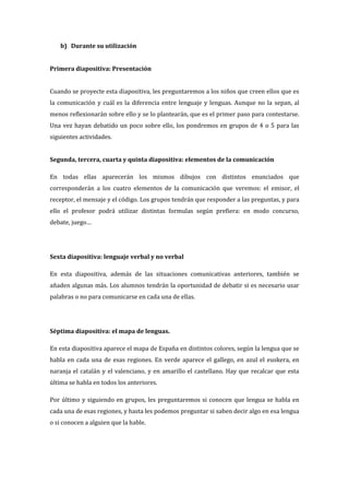 b) Durante su utilización
Primera diapositiva: Presentación
Cuando se proyecte esta diapositiva, les preguntaremos a los niños que creen ellos que es
la comunicación y cuál es la diferencia entre lenguaje y lenguas. Aunque no la sepan, al
menos reflexionarán sobre ello y se lo plantearán, que es el primer paso para contestarse.
Una vez hayan debatido un poco sobre ello, los pondremos en grupos de 4 o 5 para las
siguientes actividades.
Segunda, tercera, cuarta y quinta diapositiva: elementos de la comunicación
En todas ellas aparecerán los mismos dibujos con distintos enunciados que
corresponderán a los cuatro elementos de la comunicación que veremos: el emisor, el
receptor, el mensaje y el código. Los grupos tendrán que responder a las preguntas, y para
ello el profesor podrá utilizar distintas formulas según prefiera: en modo concurso,
debate, juego…
Sexta diapositiva: lenguaje verbal y no verbal
En esta diapositiva, además de las situaciones comunicativas anteriores, también se
añaden algunas más. Los alumnos tendrán la oportunidad de debatir si es necesario usar
palabras o no para comunicarse en cada una de ellas.
Séptima diapositiva: el mapa de lenguas.
En esta diapositiva aparece el mapa de España en distintos colores, según la lengua que se
habla en cada una de esas regiones. En verde aparece el gallego, en azul el euskera, en
naranja el catalán y el valenciano, y en amarillo el castellano. Hay que recalcar que esta
última se habla en todos los anteriores.
Por último y siguiendo en grupos, les preguntaremos si conocen que lengua se habla en
cada una de esas regiones, y hasta les podemos preguntar si saben decir algo en esa lengua
o si conocen a alguien que la hable.
 