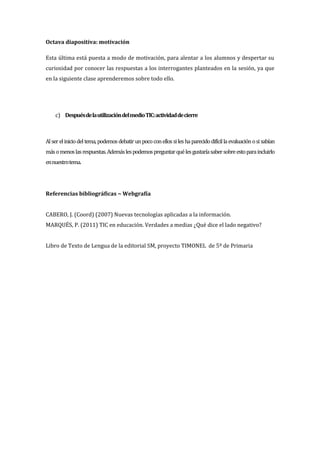 Octava diapositiva: motivación
Esta última está puesta a modo de motivación, para alentar a los alumnos y despertar su
curiosidad por conocer las respuestas a los interrogantes planteados en la sesión, ya que
en la siguiente clase aprenderemos sobre todo ello.
c) DespuésdelautilizacióndelmedioTIC:actividaddecierre
Alsereliniciodeltema,podemosdebatirunpococonellossileshaparecidodifícillaevaluaciónosisabían
másomenoslasrespuestas.Ademáslespodemospreguntarquélesgustaríasabersobreestoparaincluirlo
ennuestrotema.
Referencias bibliográficas ~ Webgrafía
CABERO, J. (Coord) (2007) Nuevas tecnologías aplicadas a la información.
MARQUÉS, P. (2011) TIC en educación. Verdades a medias ¿Qué dice el lado negativo?
Libro de Texto de Lengua de la editorial SM, proyecto TIMONEL de 5º de Primaria
 