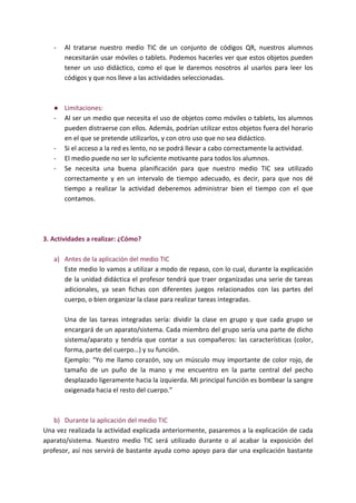 - Al tratarse nuestro medio TIC de un conjunto de códigos QR, nuestros alumnos
necesitarán usar móviles o tablets. Podemos hacerles ver que estos objetos pueden
tener un uso didáctico, como el que le daremos nosotros al usarlos para leer los
códigos y que nos lleve a las actividades seleccionadas.
● Limitaciones:
- Al ser un medio que necesita el uso de objetos como móviles o tablets, los alumnos
pueden distraerse con ellos. Además, podrían utilizar estos objetos fuera del horario
en el que se pretende utilizarlos, y con otro uso que no sea didáctico.
- Si el acceso a la red es lento, no se podrá llevar a cabo correctamente la actividad.
- El medio puede no ser lo suficiente motivante para todos los alumnos.
- Se necesita una buena planificación para que nuestro medio TIC sea utilizado
correctamente y en un intervalo de tiempo adecuado, es decir, para que nos dé
tiempo a realizar la actividad deberemos administrar bien el tiempo con el que
contamos.
3. Actividades a realizar: ¿Cómo?
a) Antes de la aplicación del medio TIC
Este medio lo vamos a utilizar a modo de repaso, con lo cual, durante la explicación
de la unidad didáctica el profesor tendrá que traer organizadas una serie de tareas
adicionales, ya sean fichas con diferentes juegos relacionados con las partes del
cuerpo, o bien organizar la clase para realizar tareas integradas.
Una de las tareas integradas sería: dividir la clase en grupo y que cada grupo se
encargará de un aparato/sistema. Cada miembro del grupo sería una parte de dicho
sistema/aparato y tendría que contar a sus compañeros: las características (color,
forma, parte del cuerpo…) y su función.
Ejemplo: “Yo me llamo corazón, soy un músculo muy importante de color rojo, de
tamaño de un puño de la mano y me encuentro en la parte central del pecho
desplazado ligeramente hacia la izquierda. Mi principal función es bombear la sangre
oxigenada hacia el resto del cuerpo.”
b) Durante la aplicación del medio TIC
Una vez realizada la actividad explicada anteriormente, pasaremos a la explicación de cada
aparato/sistema. Nuestro medio TIC será utilizado durante o al acabar la exposición del
profesor, así nos servirá de bastante ayuda como apoyo para dar una explicación bastante
 