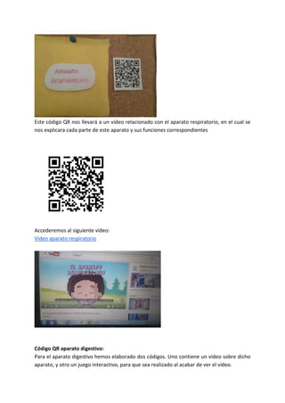 Este código QR nos llevará a un vídeo relacionado con el aparato respiratorio, en el cual se
nos explicara cada parte de este aparato y sus funciones correspondientes
Accederemos al siguiente vídeo:
Vídeo aparato respiratorio
Código QR aparato digestivo:
Para el aparato digestivo hemos elaborado dos códigos. Uno contiene un vídeo sobre dicho
aparato, y otro un juego interactivo, para que sea realizado al acabar de ver el vídeo.
 