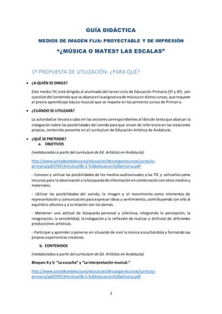 1
GUÍA DIDÁCTICA
MEDIOS DE IMAGEN FIJA: PROYECTABLE Y DE IMPRESIÓN
“¿MÚSICA O MATES? LAS ESCALAS”
1º PROPUESTA DE UTILIZACIÓN: ¿PARA QUÉ?
 ¿A QUIÉN SE DIRIGE?
Este medio TIC está dirigido al alumnado del tercer ciclo de Educación Primaria (5º y 6º), por
cuestióndel contenidoque se abarcaenlaasignaturade músicaen dichoscursos,que requiere
el previo aprendizaje básico musical que se imparte en los primeros cursos de Primaria.
 ¿CUÁNDO SE UTILIZARÁ?
La actividadse llevaráa cabo en las sesionescorrespondientesal librode textoque abarcan la
indagación sobre las posibilidades del sonido para que sirvan de referencia en las creaciones
propias, contenido presente en el currículum de Educación Artística de Andalucía.
 ¿QUÉ SE PRETENDE?
a. OBJETIVOS
(reelaborados a partir del currículum de Ed. Artística en Andalucía)
http://www.juntadeandalucia.es/educacion/descargasrecursos/curriculo-
primaria/pdf/PDF/Artistica/06-2-%20educacion%20artistica.pdf
- Conocer y utilizar las posibilidades de los medios audiovisuales y las TIC y utilizarlos como
recursospara la observacióny labúsquedade información encombinaciónconotrosmediosy
materiales.
- Utilizar las posibilidades del sonido, la imagen y el movimiento como elementos de
representación y comunicación para expresar ideas y sentimientos, contribuyendo con ello al
equilibrio afectivo y a la relación con los demás.
- Mantener una actitud de búsqueda personal y colectiva, integrando la percepción, la
imaginación, la sensibilidad, la indagación y la reflexión de realizar o disfrutar de diferentes
producciones artísticas.
- Participar y aprender a ponerse en situación de vivir la música escuchándola y formando sus
propias experiencias creativas.
b. CONTENIDOS
(reelaborados a partir del currículum de Ed. Artística en Andalucía)
Bloques 4 y 5: “La escucha” y “La interpretación musical.”
http://www.juntadeandalucia.es/educacion/descargasrecursos/curriculo-
primaria/pdf/PDF/Artistica/06-5-%20educacion%20artistica.pdf
 