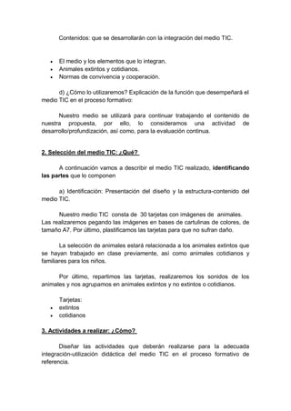 Contenidos: que se desarrollarán con la integración del medio TIC.
 El medio y los elementos que lo integran.
 Animales extintos y cotidianos.
 Normas de convivencia y cooperación.
d) ¿Cómo lo utilizaremos? Explicación de la función que desempeñará el
medio TIC en el proceso formativo:
Nuestro medio se utilizará para continuar trabajando el contenido de
nuestra propuesta, por ello, lo consideramos una actividad de
desarrollo/profundización, así como, para la evaluación continua.
2. Selección del medio TIC: ¿Qué?
A continuación vamos a describir el medio TIC realizado, identificando
las partes que lo componen
a) Identificación: Presentación del diseño y la estructura-contenido del
medio TIC.
Nuestro medio TIC consta de 30 tarjetas con imágenes de animales.
Las realizaremos pegando las imágenes en bases de cartulinas de colores, de
tamaño A7. Por último, plastificamos las tarjetas para que no sufran daño.
La selección de animales estará relacionada a los animales extintos que
se hayan trabajado en clase previamente, así como animales cotidianos y
familiares para los niños.
Por último, repartimos las tarjetas, realizaremos los sonidos de los
animales y nos agrupamos en animales extintos y no extintos o cotidianos.
Tarjetas:
 extintos
 cotidianos
3. Actividades a realizar: ¿Cómo?
Diseñar las actividades que deberán realizarse para la adecuada
integración-utilización didáctica del medio TIC en el proceso formativo de
referencia.
 
