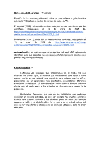 Referencias bibliográficas ~ Webgrafía
Relación de documentos y sitios web utilizados para elaborar la guía didáctica
del medio TIC (aplicar el modelo de normas de estilo - APA).
El español (2017). 10 animales extintos que podrían ser resucitados por los
científicos. Recuperado el 19 de enero de 2021 de,
https://www.elespanol.com/omicrono/tecnologia/20170124/animales-extintos-
podrian-resucitados-cientificos/188482362_0.html
Información (2020). ¿Cuáles son las mascotas más comunes?. Recuperado el
19 de enero de 2021 de, https://www.informacion.es/vida-y-
estilo/mascotas/2020/10/23/son-mascotas-comunes-6136046.html
Autoevaluación: se realizará una valoración final del medio-TIC, además de
identificar tanto sus aspectos más destacados (fortalezas) como aquellos que
podrían mejorarse (debilidades).
Calificación final: 9
Fortalezas: Las fortalezas que encontramos en el medio Tic son
diversas, en primer lugar, el material que necesitamos para llevar a cabo
nuestro medio, es un material muy asequible para elaborar con los niños,
produciendo así un aprendizaje más significativo, desarrollando diferentes
habilidades y destrezas. La concienciación sobre cómo el cambio climático
afecta tanto al medio como a los animales es otro aspecto a valorar de la
propuesta.
Debilidades: Pensamos que una de las debilidades que podemos
encontrar en nuestra actividad, es que por ejemplo hay muchos animales
extintos que pueden confundir a los alumnos, pues los niños por ejemplo
conocen al delfín, y no al delfín chino de río, que si es un animal extinto, así
que es muy importante la elección de los animales utilizados, para no crear
confusión.
 