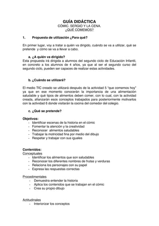 GUÍA DIDÁCTICA
CÓMIC. SERGIO Y LA CENA.
¿QUÉ COMEMOS?
1. Propuesta de utilización ¿Para qué?
En primer lugar, voy a tratar a quién va dirigido, cuándo se va a utilizar, qué se
pretende y cómo se va a llevar a cabo.
a. ¿A quién va dirigido?
Esta propuesta irá dirigida a alumnos del segundo ciclo de Educación Infantil,
en concreto a los alumnos de 4 años, ya que al ser el segundo curso del
segundo ciclo, pueden ser capaces de realizar estas actividades.
b. ¿Cuándo se utilizará?
El medio TIC creado se utilizará después de la actividad 5 “que comemos hoy”
ya que en ese momento conocerán la importancia de una alimentación
saludable y qué tipos de alimentos deben comer, con lo cual, con la actividad
creada, afianzarán esos conceptos trabajados para posteriormente motivarlos
con la actividad 6 donde visitarán la cocina del comedor del colegio.
c. ¿Qué se pretende?
Objetivos:
- Identificar escenas de la historia en el cómic
- Fomentar la atención y la creatividad
- Reconocer alimentos saludables
- Trabajar la motricidad fina por medio del dibujo
- Respetar y trabajar con sus iguales
Contenidos:
Conceptuales
- Identificar los alimentos que son saludables
- Reconocer los diferentes nombres de frutas y verduras
- Relaciona los personajes con su papel
- Expresa las respuestas correctas
Procedimentales
- Demuestra entender la historia
- Aplica los contenidos que se trabajan en el cómic
- Crea su propio dibujo
Actitudinales
- Interiorizar los conceptos
 