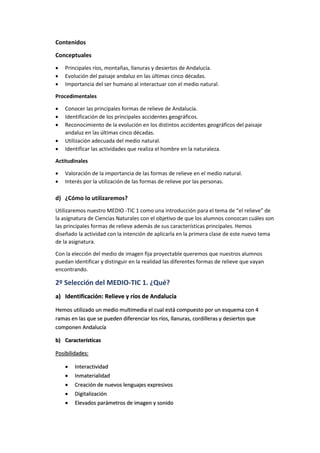 Contenidos
Conceptuales
 Principales ríos, montañas, llanuras y desiertos de Andalucía.
 Evolución del paisaje andaluz en las últimas cinco décadas.
 Importancia del ser humano al interactuar con el medio natural.
Procedimentales
 Conocer las principales formas de relieve de Andalucía.
 Identificación de los principales accidentes geográficos.
 Reconocimiento de la evolución en los distintos accidentes geográficos del paisaje
andaluz en las últimas cinco décadas.
 Utilización adecuada del medio natural.
 Identificar las actividades que realiza el hombre en la naturaleza.
Actitudinales
 Valoración de la importancia de las formas de relieve en el medio natural.
 Interés por la utilización de las formas de relieve por las personas.
d) ¿Cómo lo utilizaremos?
Utilizaremos nuestro MEDIO -TIC 1 como una introducción para el tema de “el relieve” de
la asignatura de Ciencias Naturales con el objetivo de que los alumnos conozcan cuáles son
las principales formas de relieve además de sus características principales. Hemos
diseñado la actividad con la intención de aplicarla en la primera clase de este nuevo tema
de la asignatura.
Con la elección del medio de imagen fija proyectable queremos que nuestros alumnos
puedan identificar y distinguir en la realidad las diferentes formas de relieve que vayan
encontrando.
2º Selección del MEDIO-TIC 1. ¿Qué?
a) Identificación: Relieve y ríos de Andalucía
Hemos utilizado un medio multimedia el cual está compuesto por un esquema con 4
ramas en las que se pueden diferenciar los ríos, llanuras, cordilleras y desiertos que
componen Andalucía
b) Características
Posibilidades:
 Interactividad
 Inmaterialidad
 Creación de nuevos lenguajes expresivos
 Digitalización
 Elevados parámetros de imagen y sonido
 