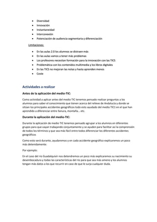  Diversidad
 Innovación
 Instantaneidad
 Interconexión
 Potenciación de audiencia segmentaria y diferenciación
Limitaciones:
 En las aulas 2.0 los alumnos se distraen más
 En las aulas vamos a tener más problemas
 Los profesores necesitan formación para la innovación con las TICS
 Problemática con los contenidos multimedia y los libros digitales
 En las TICS no mejoran las notas y hasta aprenden menos
 Coste
Actividades a realizar
Antes de la aplicación del medio-TIC:
Como actividad a aplicar antes del medio TIC tenemos pensado realizar preguntas a los
alumnos para saber el conocimiento que tienen acerca del relieve de Andalucía y donde se
sitúan los principales accidentes geográficos todo esto ayudado del medio TIC1 en el que han
aprendido a diferenciar entre llanura, montaña… etc.
Durante la aplicación del medio-TIC:
Durante la aplicación de medio TIC tenemos pensado agrupar a los alumnos en diferentes
grupos para que vayan trabajando conjuntamente y se ayuden para facilitar así la comprensión
de todos los términos y que sea más fácil entre todos diferenciar los diferentes accidentes
geográficos
Como esto será durante, ayudaremos y en cada accidente geográfico explicaremos un poco
más detenidamente:
Por ejemplo:
En el caso del rio Guadalquivir nos detendremos un poco más explicaremos su nacimiento su
desembocadura y todas las características del rio para que sea más ameno y los alumnos
tengan más datos a los que recurrir en caso de que le surja cualquier duda.
 