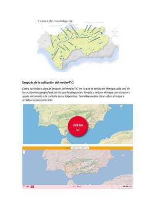 Después de la aplicación del medio-TIC:
Como actividad a aplicar después del medio TIC en la que se señala en el mapa cada uno de
los accidentes geográficos por los que te preguntan. Amplía o reduce el mapa con el zoom y
ajusta su tamaño a la pantalla de tu dispositivo. También puedes clicar sobre el mapa y
arrastrarlo para centrarlo.
 