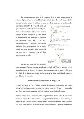 Las tres puntas que salen de la conexión delta se usan para conectar la 
salida del generador a la carga. El voltaje existente entre dos cualesquiera de las 
puntas, llamada voltaje de la línea, es igual al voltaje generado en un devanado, 
que recibe el nombre de voltaje de fase. Así 
pues, como se puede apreciar en la figura, 
tanto los tres voltajes de fase como los tres 
voltajes de línea son iguales, y todos tienen 
el mismo valor. Sin embargo, la corriente 
en cualquier línea es "3 o sea, 
aproximadamente 1.73 veces la corriente en 
cualquier fase del devanado. Por lo tanto, 
nótese que una conexión delta suministra 
un aumento de corriente pero no hay 
aumento en el voltaje. 
La potencia total real que produce 
un generador trifásico conectado en delta es igual a 3, o 1.73 veces la potencia real 
en cualquiera de las líneas. Por lo tanto, la potencia real total es igual a 1.73 veces 
el voltaje de la línea multiplicado por la corriente de línea, multiplicada a su vez, 
por el factor de potencia. 
Comparación de generadores de c-c y de c-a 
. En un generador de c-a, el voltaje inducido se transmite directamente a la carga, 
a través de anillos rozantes en tanto que en un generador de c-c el conmutador 
convierte la c-a inducida en c-c antes de que ésta sea aplicada a la carga. 
Una diferencia física importante entre los generadores de c-c y los de c-a estriba 
en que el campo de la mayor parte de los generadores de c-c es estacionario y la 
armadura gira, en tanto que lo opuesto ocurre generalmente en los generadores de 
c-a. Esto tiene el efecto de hacer que los generadores de c-a puedan tener salidas 
 