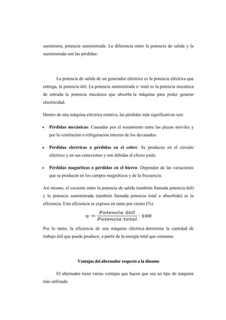 suministra, potencia suministrada. La diferencia entre la potencia de salida y la 
suministrada son las pérdidas: 
La potencia de salida de un generador eléctrico es la potencia eléctrica que 
entrega, la potencia útil. La potencia suministrada o total es la potencia mecánica 
de entrada: la potencia mecánica que absorbe la máquina para poder generar 
electricidad. 
Dentro de una máquina eléctrica rotativa, las pérdidas más significativas son: 
 Pérdidas mecánicas: Causadas por el rozamiento entre las piezas móviles y 
por la ventilación o refrigeración interior de los devanados. 
 Pérdidas eléctricas o pérdidas en el cobre: Se producen en el circuito 
eléctrico y en sus conexiones y son debidas al efecto joule. 
 Pérdidas magnéticas o pérdidas en el hierro: Dependen de las variaciones 
que se producen en los campos magnéticos y de la frecuencia. 
Así mismo, el cociente entre la potencia de salida (también llamada potencia útil) 
y la potencia suministrada (también llamada potencia total o absorbida) es la 
eficiencia. Esta eficiencia se expresa en tanto por ciento (%): 
Por lo tanto, la eficiencia de una máquina eléctrica determina la cantidad de 
trabajo útil que puede producir, a partir de la energía total que consume. 
Ventajas del alternador respecto a la dinamo 
El alternador tiene varias ventajas que hacen que sea un tipo de máquina 
más utilizada. 
 