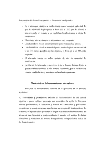 Las ventajas del alternador respecto a la dinamo son las siguientes: 
 En el alternador eléctrico se puede obtener mayor gama de velocidad de 
giro. La velocidad de giro puede ir desde 500 a 7.000 rpm. La dinamo a 
altas rpm sufre el colector y las escobillas elevado desgaste y subida de 
temperaturas. 
 El conjunto rotor y estator en el alternador es muy compacto. 
 Los alternadores poseen un solo elemento como regulador de tensión. 
 Los alternadores eléctricos son más ligeros: pueden llegar a ser entre un 40 
y un 45% menos pesados que las dinamos, y de un 25 a un 35% más 
pequeños. 
 El alternador trabaja en ambos sentidos de giro sin necesidad de 
modificación. 
 La vida útil del alternador es superior a la de la dinamo. Esto es debido a 
que el alternador eléctrico es más robusto y compacto, por la ausencia del 
colector en el inducido, y soporta mejor las altas temperaturas. 
Mantenimiento de los generadores y alternadores 
Este plan de mantenimiento consiste en la aplicación de las técnicas 
siguientes: 
A) Vibraciones y pulsaciones: Durante el funcionamiento de una central 
eléctrica el grupo turbina - generador está sometido a la acción de diferentes 
fuerzas perturbadoras; el identificar y evaluar las vibraciones y pulsaciones 
presentes en la unidad, separando aquellas que son propias del funcionamiento de 
la misma, de aquellas otras que tienen su origen en el funcionamiento anómalo de 
alguno de sus elementos se realiza mediante el estudio y el análisis de dichas 
vibraciones y pulsaciones. El proceso de seguimiento y diagnóstico se realiza en 
las fases siguientes: 
 