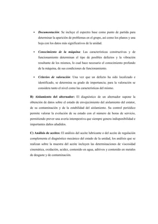  Documentación: Se incluye el espectro base como punto de partida para 
determinar la aparición de problemas en el grupo, así como los planos y una 
hoja con los datos más significativos de la unidad. 
 Conocimiento de la máquina: Las características constructivas y de 
funcionamiento determinan el tipo de posibles defectos y la vibración 
resultante de los mismos, lo cual hace necesario el conocimiento profundo 
de la máquina, de sus condiciones de funcionamiento. 
 Criterios de valoración: Una vez que un defecto ha sido localizado e 
identificado, se determina su grado de importancia; para la valoración se 
considera tanto el nivel como las características del mismo. 
B) Aislamiento del alternador: El diagnóstico de un alternador supone la 
obtención de datos sobre el estado de envejecimiento del aislamiento del estator, 
de su contaminación y de la estabilidad del aislamiento. Su control periódico 
permite valorar la evolución de su estado con el número de horas de servicio, 
permitiendo prever una avería intempestiva que siempre genera indisponibilidad e 
importantes daños añadidos. 
C) Análisis de aceites: El análisis del aceite lubricante o del aceite de regulación 
complementa el diagnóstico mecánico del estado de la unidad, los análisis que se 
realizan sobre la muestra del aceite incluyen las determinaciones de viscosidad 
cinemática, oxidación, acidez, contenido en agua, aditivos y contenido en metales 
de desgaste y de contaminación. 
 