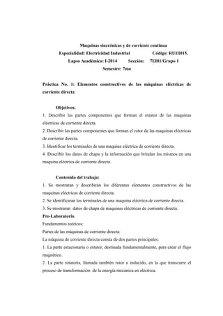 Maquinas sincrónicas y de corriente continua 
Especialidad: Electricidad Industrial Código: RUEI015. 
Lapso Académico: I-2014 Sección: 7EI01/Grupo 1 
Semestre: 7mo 
Práctica No. 1: Elementos constructivos de las máquinas eléctricas de 
corriente directa 
Objetivos: 
1. Describir las partes componentes que forman el estator de las maquinas 
eléctricas de corriente directa. 
2. Describir las partes componentes que forman el rotor de las maquinas eléctricas 
de corriente directa. 
3. Identificar los terminales de una maquina eléctrica de corriente directa. 
4. Describir los datos de chapa y la información que brindan los mismos en una 
maquina eléctrica de corriente directa. 
Contenido del trabajo: 
1. Se mostraran y describirán los diferentes elementos constructivos de las 
maquinas eléctricas de corriente directa. 
2. Se identificaran los terminales de una maquina eléctrica de corriente directa. 
3. Se mostraran datos de chapa de maquinas eléctricas de corriente directa. 
Pre-Laboratorio. 
Fundamentos teóricos: 
Partes de las máquinas de corriente directa: 
La máquina de corriente directa consta de dos partes principales: 
1. La parte estacionaria o estator, destinada fundamentalmente, para crear el flujo 
magnético. 
2. La parte rotatoria, llamada también rotor o inducido, en la que transcurre el 
proceso de transformación de la energía mecánica en eléctrica. 
 