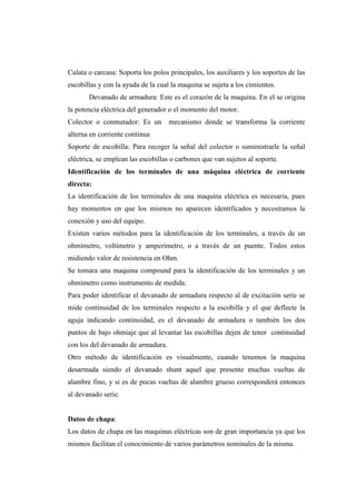 Culata o carcasa: Soporta los polos principales, los auxiliares y los soportes de las 
escobillas y con la ayuda de la cual la maquina se sujeta a los cimientos. 
Devanado de armadura: Este es el corazón de la maquina. En el se origina 
la potencia eléctrica del generador o el momento del motor. 
Colector o conmutador: Es un mecanismo donde se transforma la corriente 
alterna en corriente continua 
Soporte de escobilla: Para recoger la señal del colector o suministrarle la señal 
eléctrica, se emplean las escobillas o carbones que van sujetos al soporte. 
Identificación de los terminales de una máquina eléctrica de corriente 
directa: 
La identificación de los terminales de una maquina eléctrica es necesaria, pues 
hay momentos en que los mismos no aparecen identificados y necesitamos la 
conexión y uso del equipo. 
Existen varios métodos para la identificación de los terminales, a través de un 
ohmímetro, voltímetro y amperímetro, o a través de un puente. Todos estos 
midiendo valor de resistencia en Ohm. 
Se tomara una maquina compound para la identificación de los terminales y un 
ohmímetro como instrumento de medida. 
Para poder identificar el devanado de armadura respecto al de excitación serie se 
mide continuidad de los terminales respecto a la escobilla y el que deflecte la 
aguja indicando continuidad, es el devanado de armadura o también los dos 
puntos de bajo ohmiaje que al levantar las escobillas dejen de tener continuidad 
con los del devanado de armadura. 
Otro método de identificación es visualmente, cuando tenemos la maquina 
desarmada siendo el devanado shunt aquel que presente muchas vueltas de 
alambre fino, y si es de pocas vueltas de alambre grueso corresponderá entonces 
al devanado serie. 
Datos de chapa: 
Los datos de chapa en las maquinas eléctricas son de gran importancia ya que los 
mismos facilitan el conocimiento de varios parámetros nominales de la misma. 
 