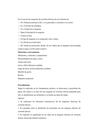 En el caso de las maquinas de corriente directa esta nos informa de: 
Pn- Potencia nominal en Kw. si es generador y mecánica si es motor. 
Ia - Corriente de armadura. 
Va- Voltaje de la maquina. 
Rpm-Velocidad de la maquina. 
El peso en Kg. 
El tipo de maquina si es compound, serie o shunt. 
La eficiencia en porciento. 
IP- Grado de protección, donde: (I) nos indica que la maquina está protegida 
contra el agua y la (P) contra el polvo. 
Materiales y herramientas 
Ohmímetro, voltímetro y amperímetro 
Destornilladores de pala y estría. 
Alicate universal. 
Llaves Allen diferentes medidas. 
Juego de llaves de boca diferentes medidas. 
Martillo de goma. 
Brocha. 
Maquina compound. 
Procedimiento. 
Según lo explicado en los fundamentos teóricos, se observaran y describirán las 
partes del estator y el rotor de una maquina de corriente directa preparada para 
ello, se identificaran sus terminales y se leerán sus datos de chapa. 
Informe: 
1. Se explicaran los elementos constructivos de las maquinas eléctricas de 
corriente directa. 
2. Se expondrá como se identifican los terminales de una maquina eléctrica de 
corriente directa. 
3. Se explicara el significado de los datos de la maquina eléctrica de corriente 
directa, observada durante la práctica. 
 