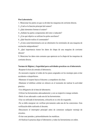 Pos-Laboratorio: 
1. Mencionar las partes en que se dividen las maquinas de corriente directa. 
2. ¿Cuál es la función principal del estator? 
3. ¿Qué elementos forman el estator? 
4. ¿Señalar las partes componentes del rotor o inducido? 
5. ¿Con qué objetivo se utilizan los polos auxiliares? 
6. ¿Qué función realiza el conmutador? 
7. ¿Como usted determinaría con un ohmímetro los terminales de una maquina de 
excitación independiente? 
8. ¿Qué importancia tienen los datos de chapa de una maquina de corriente 
directa? 
9. Mencione los datos más comunes que aparecen en la chapa de las maquinas de 
corriente directa. 
Normas de Higiene y Seguridad para actividades practicas en el laboratorio. 
-Respetar la hora de entrada al laboratorio. 
-Es necesario respetar el orden de los pasos asignados en los montajes para evitar 
accidentes o desperfectos. 
-Mantener el respeto hacia el docente y compañeros de clase. 
-Mantener el teléfono celular en silencio en el momento de realizar la actividad 
practica. 
-Uso obligatorio de la bata de laboratorio. 
-Utilizar las herramientas adecuadamente y con su respectivo mango aislante. 
-Darle el uso adecuado a cada una de las herramientas. 
-Una vez utilizada la herramienta, colocarla en su sitio de resguardo. 
-No se debe energizar sin verificar previamente cada una de las conexiones. Esta 
verificación debe realizarla el docente. 
-Desconecte el interruptor principal antes de comenzar cualquier montaje de 
circuitos. 
-Evitar usar prendas y primordialmente las metálicas. 
-Al finalizar la practica dejar el laboratorio y todas las herramientas en orden. 
 