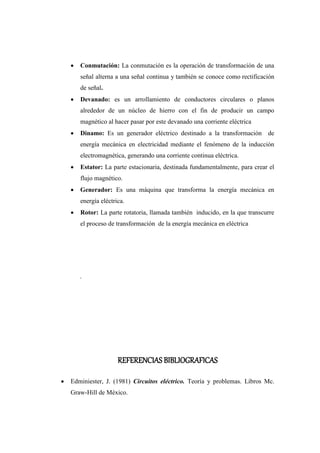  Conmutación: La conmutación es la operación de transformación de una 
señal alterna a una señal continua y también se conoce como rectificación 
de señal. 
 Devanado: es un arrollamiento de conductores circulares o planos 
alrededor de un núcleo de hierro con el fin de producir un campo 
magnético al hacer pasar por este devanado una corriente eléctrica 
 Dinamo: Es un generador eléctrico destinado a la transformación de 
energía mecánica en electricidad mediante el fenómeno de la inducción 
electromagnética, generando una corriente continua eléctrica. 
 Estator: La parte estacionaria, destinada fundamentalmente, para crear el 
flujo magnético. 
 Generador: Es una máquina que transforma la energía mecánica en 
energía eléctrica. 
 Rotor: La parte rotatoria, llamada también inducido, en la que transcurre 
el proceso de transformación de la energía mecánica en eléctrica 
. 
REFERENCIAS BIBLIOGRAFICAS 
 Edminiester, J. (1981) Circuitos eléctrico. Teoría y problemas. Libros Mc. 
Graw-Hill de México. 
 