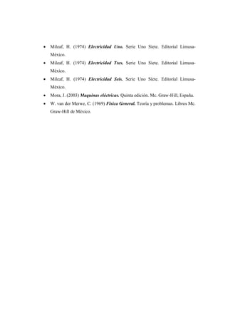  Mileaf, H. (1974) Electricidad Uno. Serie Uno Siete. Editorial Limusa- 
México. 
 Mileaf, H. (1974) Electricidad Tres. Serie Uno Siete. Editorial Limusa- 
México. 
 Mileaf, H. (1974) Electricidad Seis. Serie Uno Siete. Editorial Limusa- 
México. 
 Mora, J. (2003) Maquinas eléctricas. Quinta edición. Mc. Graw-Hill, España. 
 W. van der Merwe, C. (1969) Física General. Teoría y problemas. Libros Mc. 
Graw-Hill de México. 
