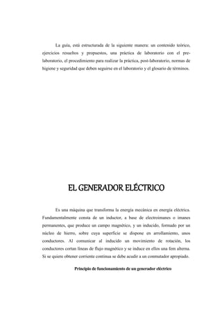 La guía, está estructurada de la siguiente manera: un contenido teórico, 
ejercicios resueltos y propuestos, una práctica de laboratorio con el pre-laboratorio, 
el procedimiento para realizar la práctica, post-laboratorio, normas de 
higiene y seguridad que deben seguirse en el laboratorio y el glosario de términos. 
EL GENERADOR ELÉCTRICO 
Es una máquina que transforma la energía mecánica en energía eléctrica. 
Fundamentalmente consta de un inductor, a base de electroimanes o imanes 
permanentes, que produce un campo magnético, y un inducido, formado por un 
núcleo de hierro, sobre cuya superficie se dispone en arrollamiento, unos 
conductores. Al comunicar al inducido un movimiento de rotación, los 
conductores cortan líneas de flujo magnético y se induce en ellos una fem alterna. 
Si se quiere obtener corriente continua se debe acudir a un conmutador apropiado. 
Principio de funcionamiento de un generador eléctrico 
 