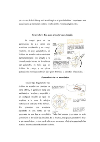 un extremo de la bobina y ambos anillos giran al girar la bobina. Los carbones son 
estacionarios y mantienen contacto con los anillos rozantes al girar estos. 
Generadores de c-a con armadura estacionaria 
La mayor parte de los 
generadores de c-a tienen una 
armadura estacionaria y un campo 
rotatorio. En estos generadores, las 
bobinas de armadura están montadas 
permanentemente con arreglo a la 
circunferencia interna de la cubierta 
del generador, en tanto que las 
bobinas de campo y sus piezas 
polares están montadas sobre un eje y giran dentro de la armadura estacionaria. 
Generadores de c-a monofásicos 
En este tipo de generador las 
bobinas de armadura se conectan en 
serie aditiva, el generador tiene una 
salida única. La salida es sinusoidal y 
en cualquier instante es igual en 
amplitud a la suma de voltajes 
inducidos en cada una de las bobinas. 
Un generador con armadura 
devanada en esta forma es un 
generador de una fase o monofásico. Todas las bobinas conectadas en serie 
constituyen el devanado de armadura. En la práctica, muy pocos generadores de c-a 
son monofásicos, ya que puede obtenerse una mayor eficiencia conectando las 
bobinas de armadura mediante otro sistema. 
 