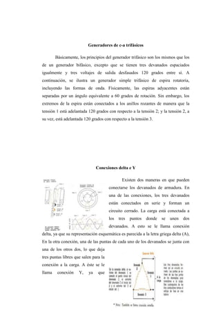 Generadores de c-a trifásicos 
Básicamente, los principios del generador trifásico son los mismos que los 
de un generador bifásico, excepto que se tienen tres devanados espaciados 
igualmente y tres voltajes de salida desfasados 120 grados entre sí. A 
continuación, se ilustra un generador simple trifásico de espira rotatoria, 
incluyendo las formas de onda. Físicamente, las espiras adyacentes están 
separadas por un ángulo equivalente a 60 grados de rotación. Sin embargo, los 
extremos de la espira están conectados a los anillos rozantes de manera que la 
tensión 1 está adelantada 120 grados con respecto a la tensión 2; y la tensión 2, a 
su vez, está adelantada 120 grados con respecto a la tensión 3. 
Conexiones delta e Y 
Existen dos maneras en que pueden 
conectarse los devanados de armadura. En 
una de las conexiones, los tres devanados 
están conectados en serie y forman un 
circuito cerrado. La carga está conectada a 
los tres puntos donde se unen dos 
devanados. A esto se le llama conexión 
delta, ya que su representación esquemática es parecida a la letra griega delta (A), 
En la otra conexión, una de las puntas de cada uno de los devanados se junta con 
una de los otros dos, lo que deja 
tres puntas libres que salen para la 
conexión a la carga. A éste se le 
llama conexión Y, ya que 
 