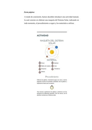 Sexta página:
A modo de conclusión, hemos decidido introducir una actividad manual,
la cual consiste en elaborar una maqueta del Sistema Solar, indicando en
todo momento, el procedimiento a seguir y los materiales a utilizar.
 