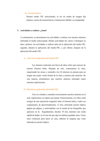 b) Características
Nuestro medio TIC seleccionado, al ser un medio de imagen fija
impreso, carece de características y limitaciones debido a su antigüedad.
3. Actividades a realizar: ¿cómo?
A continuación, os presentamos las actividades a realizar con nuestros alumnos
utilizando el medio seleccionado. Dichas actividades las vamos a distinguir en
fases: primero, las actividades a realizar antes de la aplicación del medio-TIC,
segundo, durante la aplicación del medio-TIC, y por último, después de la
aplicación del medio-TIC.
a) Antes de la aplicación del medio-TIC
Los alumnos realizarán una lluvia de ideas sobre qué conocen de
nuestro Sistema Solar. Después de esto, comenzamos la clase,
organizando las mesas y sentando a los 26 alumnos en parejas para así
tengan una mejor visión frontal de la clase y presten más atención. De
esta manera, pretendemos que nuestros alumnos entiendan mejor
nuestras explicaciones.
b) Durante la aplicación del medio-TIC
Una vez situados y sentados correctamente nuestros alumnos en el
aula, repartiremos un tríptico por pareja. Posteriormente, los niños serán
testigos de una exposición magistral sobre el Sistema Solar y todos sus
componentes, de aproximadamente, 12 min, utilizando nuestro tríptico
página por página, y motivándoles con la ayuda de las fotografías que
aparecen en él, Seguidamente, durante 10 min, haremos una ronda
rápida de dudas, en el caso de que algo no hubiera quedado claro. Como
tarea voluntaria para hacer en casa, elaborar la maqueta que viene
indicada en nuestro tríptico.
 