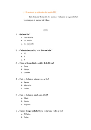 c) Después de la aplicación del medio TIC
Para terminar la sesión, los alumnos realizarán el siguiente test
como repaso de manera individual.
TEST
1. ¿Qué es el Sol?
a. Una estrella
b. Un planeta
c. Un meteorito
2. ¿Cuántos planetas hay en el Sistema Solar?
a. 10
b. 9
c. 8
3. ¿Cómo se llama el único satélite de la Tierra?
a. Luna
b. Júpiter
c. Cometa
4. ¿Cuál es el planeta más cercano al Sol?
a. Venus
b. Mercurio
c. Urano
5. ¿Cuál es el planeta más lejano al Sol?
a. Marte
b. Júpiter
c. Neptuno
6. ¿Cuánto tiempo tarda la Tierra en dar una vuelta al Sol?
a. 365 días.
b. 7 días.
 