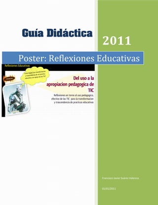 Guía Didáctica
                    2011
Poster: Reflexiones Educativas




                    Francisco Javier Suárez Valencia


                    01/01/2011
 