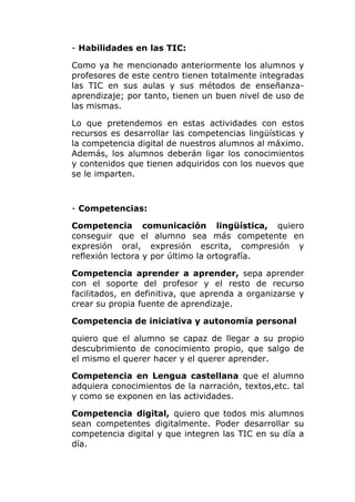 - Habilidades en las TIC:
Como ya he mencionado anteriormente los alumnos y
profesores de este centro tienen totalmente integradas
las TIC en sus aulas y sus métodos de enseñanzaaprendizaje; por tanto, tienen un buen nivel de uso de
las mismas.
Lo que pretendemos en estas actividades con estos
recursos es desarrollar las competencias lingüísticas y
la competencia digital de nuestros alumnos al máximo.
Además, los alumnos deberán ligar los conocimientos
y contenidos que tienen adquiridos con los nuevos que
se le imparten.

- Competencias:
Competencia comunicación lingüística, quiero
conseguir que el alumno sea más competente en
expresión oral, expresión escrita, compresión y
reflexión lectora y por último la ortografía.
Competencia aprender a aprender, sepa aprender
con el soporte del profesor y el resto de recurso
facilitados, en definitiva, que aprenda a organizarse y
crear su propia fuente de aprendizaje.
Competencia de iniciativa y autonomía personal
quiero que el alumno se capaz de llegar a su propio
descubrimiento de conocimiento propio, que salgo de
el mismo el querer hacer y el querer aprender.
Competencia en Lengua castellana que el alumno
adquiera conocimientos de la narración, textos,etc. tal
y como se exponen en las actividades.
Competencia digital, quiero que todos mis alumnos
sean competentes digitalmente. Poder desarrollar su
competencia digital y que integren las TIC en su día a
día.

 