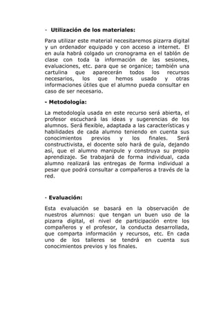 - Utilización de los materiales:
Para utilizar este material necesitaremos pizarra digital
y un ordenador equipado y con acceso a internet. El
en aula habrá colgado un cronograma en el tablón de
clase con toda la información de las sesiones,
evaluaciones, etc. para que se organice; también una
cartulina
que
aparecerán
todos
los
recursos
necesarios,
los
que
hemos
usado
y
otras
informaciones útiles que el alumno pueda consultar en
caso de ser necesario.
- Metodología:
La metodología usada en este recurso será abierta, el
profesor escuchará las ideas y sugerencias de los
alumnos. Será flexible, adaptada a las características y
habilidades de cada alumno teniendo en cuenta sus
conocimientos
previos
y
los
finales.
Será
constructivista, el docente solo hará de guía, dejando
así, que el alumno manipule y construya su propio
aprendizaje. Se trabajará de forma individual, cada
alumno realizará las entregas de forma individual a
pesar que podrá consultar a compañeros a través de la
red.

- Evaluación:
Esta evaluación se basará en la observación de
nuestros alumnos: que tengan un buen uso de la
pizarra digital, el nivel de participación entre los
compañeros y el profesor, la conducta desarrollada,
que comparta información y recursos, etc. En cada
uno de los talleres se tendrá en cuenta sus
conocimientos previos y los finales.

 