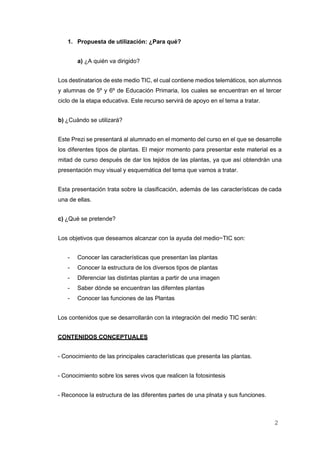 2
1. Propuesta de utilización: ¿Para qué?
a) ¿A quién va dirigido?
Los destinatarios de este medio TIC, el cual contiene medios telemáticos, son alumnos
y alumnas de 5º y 6º de Educación Primaria, los cuales se encuentran en el tercer
ciclo de la etapa educativa. Este recurso servirá de apoyo en el tema a tratar.
b) ¿Cuándo se utilizará?
Este Prezi se presentará al alumnado en el momento del curso en el que se desarrolle
los diferentes tipos de plantas. El mejor momento para presentar este material es a
mitad de curso después de dar los tejidos de las plantas, ya que así obtendrán una
presentación muy visual y esquemática del tema que vamos a tratar.
Esta presentación trata sobre la clasificación, además de las características de cada
una de ellas.
c) ¿Qué se pretende?
Los objetivos que deseamos alcanzar con la ayuda del medio~TIC son:
- Conocer las características que presentan las plantas
- Conocer la estructura de los diversos tipos de plantas
- Diferenciar las distintas plantas a partir de una imagen
- Saber dónde se encuentran las diferntes plantas
- Conocer las funciones de las Plantas
Los contenidos que se desarrollarán con la integración del medio TIC serán:
CONTENIDOS CONCEPTUALES
- Conocimiento de las principales características que presenta las plantas.
- Conocimiento sobre los seres vivos que realicen la fotosintesis
- Reconoce la estructura de las diferentes partes de una plnata y sus funciones.
 