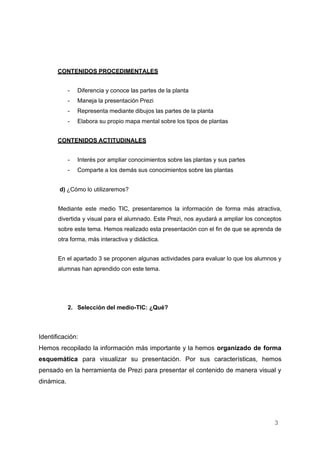 3
CONTENIDOS PROCEDIMENTALES
- Diferencia y conoce las partes de la planta
- Maneja la presentación Prezi
- Representa mediante dibujos las partes de la planta
- Elabora su propio mapa mental sobre los tipos de plantas
CONTENIDOS ACTITUDINALES
- Interés por ampliar conocimientos sobre las plantas y sus partes
- Comparte a los demás sus conocimientos sobre las plantas
d) ¿Cómo lo utilizaremos?
Mediante este medio TIC, presentaremos la información de forma más atractiva,
divertida y visual para el alumnado. Este Prezi, nos ayudará a ampliar los conceptos
sobre este tema. Hemos realizado esta presentación con el fin de que se aprenda de
otra forma, más interactiva y didáctica.
En el apartado 3 se proponen algunas actividades para evaluar lo que los alumnos y
alumnas han aprendido con este tema.
2. Selección del medio-TIC: ¿Qué?
Identificación:
Hemos recopilado la información más importante y la hemos organizado de forma
esquemática para visualizar su presentación. Por sus características, hemos
pensado en la herramienta de Prezi para presentar el contenido de manera visual y
dinámica.
 