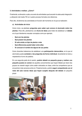 5
3. Actividades a realizar. ¿Cómo?
Finalmente, se llevarán a cabo una serie de actividades que buscarán la adecuada integración
y utilización del medio-TIC en nuestro proceso formativo de referencia.
Para ello, dividiremos las actividades en función del momento en el que se realizarán:
a) Actividades de inicio
Como inicio, se plantean preguntas para saber qué conoce el alumnado sobre las
plantas. Para ello, planteamos una lluvia de ideas para tratar de establecer un debate
en el que intentemos rescatar conceptos como por ejemplo:
- Qué son las plantas
- Qué poseen las plantas
- Si solo existe un tipo de planta o más
- Qué diferencias puede haber entre ellas
- Si conocen el nombre de alguna de sus partes
Como docentes trataremos de establecer una participación democrática, en la que el
alumnado pueda contestar a las preguntas de forma individual, levantando la mano y
respetando el turno de palabra.
En una segunda parte de la sesión, podrán debatir en pequeño grupo y realizar una
pequeña puesta en común de aquellos conocimientos que hayan faltado por decir (los
grupos se crearán según cómo estén colocados en clase, entre los compañeros que se
encuentren más cercanos entre sí). Posteriormente, podrán seguir compartiendo con el
resto del aula nuevas ideas que hayan surgido después del debate en pequeño
grupo
 