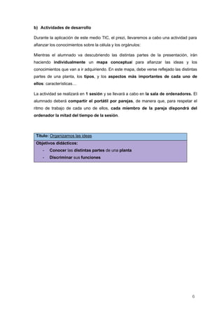 6
b) Actividades de desarrollo
Durante la aplicación de este medio TIC, el prezi, llevaremos a cabo una actividad para
afianzar los conocimientos sobre la célula y los orgánulos:
Mientras el alumnado va descubriendo las distintas partes de la presentación, irán
haciendo individualmente un mapa conceptual para afianzar las ideas y los
conocimientos que van a ir adquiriendo. En este mapa, debe verse reflejado las distintas
partes de una planta, los tipos, y los aspectos más importantes de cada uno de
ellos: características…
La actividad se realizará en 1 sesión y se llevará a cabo en la sala de ordenadores. El
alumnado deberá compartir el portátil por parejas, de manera que, para respetar el
ritmo de trabajo de cada uno de ellos, cada miembro de la pareja dispondrá del
ordenador la mitad del tiempo de la sesión.
Título: Organizamos las ideas
Objetivos didácticos:
- Conocer las distintas partes de una planta
- Discriminar sus funciones
 