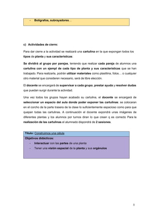 8
- Bolígrafos, subrayadores…
c) Actividades de cierre:
Para dar cierre a la actividad se realizará una cartulina en la que expongan todos los
tipos de planta y sus caracteristicas:
Se dividirá al grupo por parejas, teniendo que realizar cada pareja de alumnos una
cartulina con un ejempl de cada tipo de planta y sus características que se han
trabajado. Para realizarla, podrán utilizar materiales como plastilina, fotos… o cualquier
otro material que consideren necesario, será de libre elección.
El docente se encargará de supervisar a cada grupo, prestar ayuda y resolver dudas
que puedan surgir durante la actividad.
Una vez todos los grupos hayan acabado su cartulina, el docente se encargará de
seleccionar un espacio del aula donde poder exponer las cartulinas: se colocaran
en el corcho de la parte trasera de la clase lo suficientemente espacioso como para que
quepan todas las cartulinas. A continuación el docente expondrá unas imágenes de
diferentes plantas y los alumnos por turnos diran lo que crean q es correcto Para la
realización de las cartulinas el alumnado dispondrá de 2 sesiones.
Título: Construimos una célula
Objetivos didácticos:
- Interactuar con las partes de una planta
- Tener una visión espacial de la planta y sus orgánulos
 