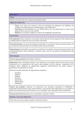 Descubriendo el sistema solar
Actividad 3
Título
Explicación del resto de cuerpos del sistema solar
Objetivos didácticos
- Tratar otro tipos de cuerpos como las estrellas, las galaxias, los satélites, los
cometas, los asteroides, los meteoroides y los meteoritos.
- Centrarse principalmente en sus definiciones y en una explicación un poco más
amplia de la Luna y la Vía Láctea.
- Plasmar en la pizarra digital una serie de imágenes aclaratorias.
Contenidos
Conceptuales: Será necesario una breve memorización de los aspectos más importantes
y destacados en clase de cara a la última actividad.
Procedimentales: Los alumnos deberán entender el contenido antes de memorizarlo, en
concreto las características más importantes de los animales.
Actitudinales: Se tendrán que poner en práctica conceptos como la escucha activa y la
retroalimentación entre docente y alumno, para que no se pierda la importancia del
contenido.
Metodología
Tipo de agrupamiento: Asamblea colectiva
Desarrollo: Esta actividad volverá a ser teórica en la mayor parte de la hora, ya que
consistirá en la explicación por parte del profesor de los cuerpos presentes en el
Sistema Solar. Además se destacarán algunas características de cada cuerpo, y
podremos ver ejemplos en clase.
Será primordial entender los siguientes conceptos:
- Estrellas
- Galaxia
- Satélite
- Cometa
- Asteroide
- Meteoroide
- Meteorito
Tareas del profesor: Exponer el contenido con claridad, utilizando el feedback y
diferentes entonaciones para darle énfasis a las partes más importante y así captar la
atención del alumnado, para tratar de no conseguir una clase aburrida y monótona.
Tareas de los alumnos: Escuchar al profesor y mostrar interés.
Medios y recursos didácticos
Libro de ciencias sociales y papel y boli para anotar.
Grupo 9: Grupo práctico 18.7
9
 