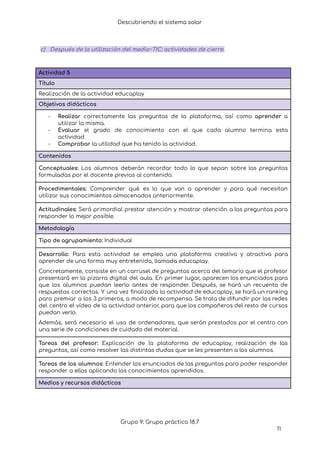 Descubriendo el sistema solar
c) Después de la utilización del medio~TIC: actividades de cierre.
Actividad 5
Título
Realización de la actividad educaplay
Objetivos didácticos
- Realizar correctamente las preguntas de la plataforma, así como aprender a
utilizar la misma.
- Evaluar el grado de conocimiento con el que cada alumno termina esta
actividad.
- Comprobar la utilidad que ha tenido la actividad.
Contenidos
Conceptuales: Los alumnos deberán recordar todo lo que sepan sobre las preguntas
formuladas por el docente previas al contenido.
Procedimentales: Comprender qué es lo que van a aprender y para qué necesitan
utilizar sus conocimientos almacenados anteriormente.
Actitudinales: Será primordial prestar atención y mostrar atención a las preguntas para
responder lo mejor posible.
Metodología
Tipo de agrupamiento: Individual
Desarrollo: Para esta actividad se emplea una plataforma creativa y atractiva para
aprender de una forma muy entretenida, llamada educaplay.
Concretamente, consiste en un carrusel de preguntas acerca del temario que el profesor
presentará en la pizarra digital del aula. En primer lugar, aparecen los enunciados para
que los alumnos puedan leerlo antes de responder. Después, se hará un recuento de
respuestas correctas. Y una vez finalizada la actividad de educaplay, se hará un ranking
para premiar a los 3 primeros, a modo de recompensa. Se trata de difundir por las redes
del centro el vídeo de la actividad anterior, para que los compañeros del resto de cursos
puedan verlo.
Además, será necesario el uso de ordenadores, que serán prestados por el centro con
una serie de condiciones de cuidado del material.
Tareas del profesor: Explicación de la plataforma de educaplay, realización de las
preguntas, así como resolver las distintas dudas que se les presenten a los alumnos.
Tareas de los alumnos: Entender los enunciados de las preguntas para poder responder
responder a ellas aplicando los conocimientos aprendidos.
Medios y recursos didácticos
Grupo 9: Grupo práctico 18.7
11
 