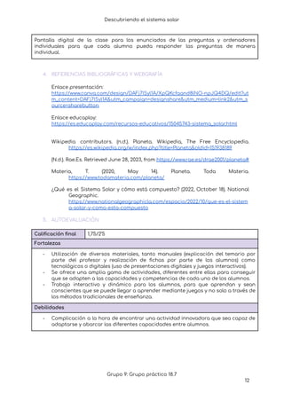 Descubriendo el sistema solar
Pantalla digital de la clase para los enunciados de las preguntas y ordenadores
individuales para que cada alumno pueda responder las preguntas de manera
individual.
4. REFERENCIAS BIBLIOGRÁFICAS Y WEBGRAFÍA
Enlace presentación:
https://www.canva.com/design/DAFj7ISyl1A/XpQKcfaand8lNO-npJQ4DQ/edit?ut
m_content=DAFj7ISyl1A&utm_campaign=designshare&utm_medium=link2&utm_s
ource=sharebutton
Enlace educaplay:
https://es.educaplay.com/recursos-educativos/15045743-sistema_solar.html
Wikipedia contributors. (n.d.). Planeta. Wikipedia, The Free Encyclopedia.
https://es.wikipedia.org/w/index.php?title=Planeta&oldid=151938189
(N.d.). Rae.Es. Retrieved June 28, 2023, from https://www.rae.es/drae2001/planeta#
Materia, T. (2020, May 14). Planeta. Toda Materia.
https://www.todamateria.com/planeta/
¿Qué es el Sistema Solar y cómo está compuesto? (2022, October 18). National
Geographic.
https://www.nationalgeographicla.com/espacio/2022/10/que-es-el-sistem
a-solar-y-como-esta-compuesto
5. AUTOEVALUACIÓN
Calificación final 1,75/2’5
Fortalezas
- Utilización de diversos materiales, tanto manuales (explicación del temario por
parte del profesor y realización de fichas por parte de los alumnos) como
tecnológicos o digitales (uso de presentaciones digitales y juegos interactivos).
- Se ofrece una amplia gama de actividades, diferentes entre ellas para conseguir
que se adapten a las capacidades y competencias de cada uno de los alumnos.
- Trabajo interactivo y dinámico para los alumnos, para que aprendan y sean
conscientes que se puede llegar a aprender mediante juegos y no solo a través de
los métodos tradicionales de enseñanza.
Debilidades
- Complicación a la hora de encontrar una actividad innovadora que sea capaz de
adaptarse y abarcar las diferentes capacidades entre alumnos.
Grupo 9: Grupo práctico 18.7
12
 
