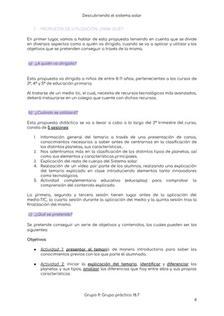 Descubriendo el sistema solar
1. PROPUESTA DE UTILIZACIÓN: ¿PARA QUÉ?
En primer lugar, vamos a hablar de esta propuesta teniendo en cuenta que se divide
en diversos aspectos como a quién va dirigido, cuando se va a aplicar y utilizar y los
objetivos que se pretenden conseguir a través de la misma.
a) ¿A quién va dirigido?
Esta propuesta va dirigida a niños de entre 8-11 años, pertenecientes a los cursos de
3º, 4º y 5º de educación primaria.
Al tratarse de un medio tic, el cual, necesita de recursos tecnológicos más avanzados,
deberá instaurarse en un colegio que cuente con dichos recursos.
b) ¿Cuándo se utilizará?
Esta propuesta didáctica se va a llevar a cabo a lo largo del 2º trimestre del curso,
consta de 5 sesiones:
1. Información general del temario a través de una presentación de canva,
conocimientos necesarios a saber antes de centrarnos en la clasificación de
los distintos planetas, sus características…
2. Nos adentramos más en la clasificación de los distintos tipos de planetas, así
como sus elementos y características principales.
3. Explicación del resto de cuerpo del Sistema solar.
4. Realización de un vídeo por parte de los alumnos, realizando una explicación
del temario explicado en clase introduciendo elementos tanto innovadores
como tecnológicos.
5. Actividad complementaria educativa (educaplay) para comprobar la
comprensión del contenido explicado.
La primera, segunda y tercera sesión tienen lugar antes de la aplicación del
medio-TIC, la cuarta sesión durante la aplicación del medio y la quinta sesión tras la
finalización del mismo.
c) ¿Qué se pretende?
Se pretende conseguir un serie de objetivos y contenidos, los cuales pueden ser los
siguientes:
Objetivos:
● Actividad 1: presentar el temario de manera introductoria para saber los
conocimientos previos con los que parte el alumnado.
● Actividad 2: iniciar la explicación del temario, identificar y diferenciar los
planetas y sus tipos, analizar las diferencias que hay entre ellos y sus propias
características.
Grupo 9: Grupo práctico 18.7
4
 