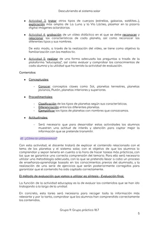 Descubriendo el sistema solar
● Actividad 3: tratar otros tipos de cuerpos (estrellas, galaxias, satélites…),
explicación más amplia de La Luna y la Vía Láctea, plasmar en la pizarra
digital imágenes aclaratorias.
● Actividad 4: grabación de un vídeo didáctico en el que se debe reconocer y
relacionar las características de cada planeta, así como reconocer los
diferentes tipos y sus nombres.
De esto modo, a través de la realización del vídeo, se tiene como objetivo la
familiarización con los medios tic.
● Actividad 5: realizar de una forma adecuada las preguntas a través de la
plataforma “educaplay”, así como evaluar y comprobar los conocimientos de
cada alumno y la utilidad que ha tenido la actividad de evaluación.
Contenidos:
● Conceptuales:
- Conocer conceptos claves como Sol, planetas terrestres, planetas
jovianos, Plutón, planetas interiores y superiores.
● Procedimentales:
- Clasificación de los tipos de planetas según sus características.
- Diferenciación entre los diferentes planetas.
- Ejemplificar los tipos de planetas con nombres que conozcamos.
● Actitudinales:
- Será necesario que para desarrollar estas actividades los alumnos
muestren una actitud de interés y atención para captar mejor la
información que se pretende transmitir.
d) ¿Cómo lo utilizaremos?
Con esta actividad, el docente tratará de explicar el contenido relacionado con el
tema de los planetas y el sistema solar, con el objetivo de que los alumnos lo
comprendan y sepan tenerlo en cuenta a la hora de hacer tareas más prácticas, con
las que se garantice una correcta comprensión del temario. Para ello será necesario
utilizar una metodología adecuada, con la que se pretenda llevar a cabo un proceso
de enseñanza-aprendizaje basado en los conocimientos previos del alumnado, y la
realización de una serie de ejercicios que serán posteriormente corregidos para
garantizar que el contenido ha sido captado correctamente.
El método de evaluación que vamos a utilizar es: síntesis - Evaluación final.
La función de la actividad educaplay es la de evaluar los contenidos que se han ido
trabajando a lo largo de la unidad.
En concreto, esta tarea será necesaria para recoger toda la información más
relevante y por lo tanto, comprobar que los alumnos han comprendido correctamente
los contenidos.
Grupo 9: Grupo práctico 18.7
5
 