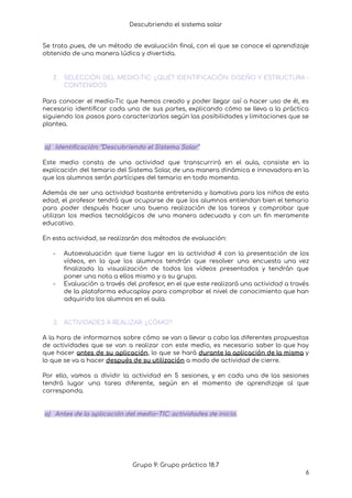 Descubriendo el sistema solar
Se trata pues, de un método de evaluación final, con el que se conoce el aprendizaje
obtenido de una manera lúdica y divertida.
2. SELECCIÓN DEL MEDIO-TIC: ¿QUÉ? IDENTIFICACIÓN: DISEÑO Y ESTRUCTURA -
CONTENIDOS
Para conocer el medio-Tic que hemos creado y poder llegar así a hacer uso de él, es
necesario identificar cada una de sus partes, explicando cómo se lleva a la práctica
siguiendo los pasos para caracterizarlos según las posibilidades y limitaciones que se
plantea.
a) Identificación: “Descubriendo el Sistema Solar”
Este medio consta de una actividad que transcurrirá en el aula, consiste en la
explicación del temario del Sistema Solar, de una manera dinámica e innovadora en la
que los alumnos serán partícipes del temario en todo momento.
Además de ser una actividad bastante entretenida y llamativa para los niños de esta
edad, el profesor tendrá que ocuparse de que los alumnos entiendan bien el temario
para poder después hacer una buena realización de las tareas y comprobar que
utilizan los medios tecnológicos de una manera adecuada y con un fin meramente
educativo.
En esta actividad, se realizarán dos métodos de evaluación:
- Autoevaluación que tiene lugar en la actividad 4 con la presentación de los
vídeos, en la que los alumnos tendrán que resolver una encuesta una vez
finalizada la visualización de todos los vídeos presentados y tendrán que
poner una nota a ellos mismo y a su grupo.
- Evaluación a través del profesor, en el que este realizará una actividad a través
de la plataforma educaplay para comprobar el nivel de conocimiento que han
adquirido los alumnos en el aula.
3. ACTIVIDADES A REALIZAR: ¿CÓMO?
A la hora de informarnos sobre cómo se van a llevar a cabo las diferentes propuestas
de actividades que se van a realizar con este medio, es necesario saber lo que hay
que hacer antes de su aplicación, lo que se hará durante la aplicación de la misma y
lo que se va a hacer después de su utilización a modo de actividad de cierre.
Por ello, vamos a dividir la actividad en 5 sesiones, y en cada una de las sesiones
tendrá lugar una tarea diferente, según en el momento de aprendizaje al que
corresponda.
a) Antes de la aplicación del medio~TIC: actividades de inicio.
Grupo 9: Grupo práctico 18.7
6
 