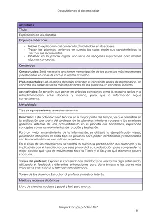 Descubriendo el sistema solar
Actividad 2
Título
Explicación de los planetas
Objetivos didácticos
- Iniciar la explicación del contenido, dividiéndolo en dos clases.
- Tratar los planetas, teniendo en cuenta los tipos según sus características, la
Tierra y sus movimientos.
- Plasmar en la pizarra digital una serie de imágenes explicativas para aclarar
algunos conceptos.
Contenidos
Conceptuales: Será necesario una breve memorización de los aspectos más importantes
y destacados en clase de cara a la última actividad.
Procedimentales: Los alumnos deberán entender el contenido antes de memorizarlo, en
concreto las características más importantes de los planetas, en concreto, la tierra.
Actitudinales: Se tendrán que poner en práctica conceptos como la escucha activa y la
retroalimentación entre docente y alumno, para que la información llegue
correctamente.
Metodología
Tipo de agrupamiento: Asamblea colectiva
Desarrollo: Esta actividad será teórica en la mayor parte del tiempo, ya que consistirá en
la explicación por parte del profesor de los planetas interiores rocosos y los exteriores
gaseosos. Además de una profundización en el planeta que habitamos, explicando
conceptos como los movimientos de rotación y traslación.
Para un mejor entendimiento de la información, se utilizará la ejemplificación visual,
plasmando imágenes de cada tipo de planetas para poder identificarlos y relacionarlos
con las características que definen a cada uno.
En el caso de los movimientos, se tendrá en cuenta la participación del alumnado y su
implicación con el temario, ya que será primordial su colaboración para comprender lo
mejor posible qué tipo de movimiento hace la Tierra y el Sol y en qué momento ocurre
cada uno.
Tareas del profesor: Exponer el contenido con claridad y de una forma algo entretenida,
utilizando el feedback y diferentes entonaciones para darle énfasis a las partes más
importante y así captar la atención del alumnado.
Tareas de los alumnos: Escuchar al profesor y mostrar interés.
Medios y recursos didácticos
Libro de ciencias sociales y papel y boli para anotar.
Grupo 9: Grupo práctico 18.7
8
 