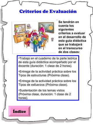 Índice Criterios de Evaluación Se tendrán en cuenta los siguientes criterios a evaluar en el desarrollo de esta guía didáctica que se trabajará en el transcurso de dos clases: Trabajo en el cuaderno de la parte teórica de esta guía didáctica acompañado por el docente (duración: 1 clase de 2 horas). Entrega de la actividad práctica sobre los Tipos de estructuras (Próxima clase). Entrega de la actividad práctica sobre los Tipos de esfuerzos (Próxima clase). Sustentación de los temas vistos (Próxima clase, duración: 1 clase de 2 horas). 