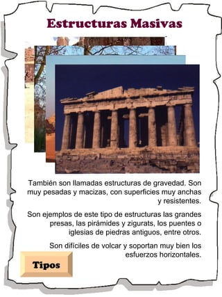 Estructuras Masivas También son llamadas estructuras de gravedad. Son muy pesadas y macizas, con superficies muy anchas y resistentes. Son ejemplos de este tipo de estructuras las grandes presas, las pirámides y zigurats, los puentes o iglesias de piedras antiguos, entre otros. Son difíciles de volcar y soportan muy bien los esfuerzos horizontales. Tipos 