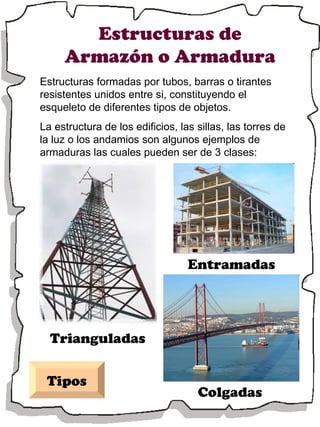 Estructuras de Armazón o Armadura Estructuras formadas por tubos, barras o tirantes resistentes unidos entre si, constituyendo el esqueleto de diferentes tipos de objetos. La estructura de los edificios, las sillas, las torres de la luz o los andamios son algunos ejemplos de armaduras las cuales pueden ser de 3 clases: Tipos Entramadas Colgadas Trianguladas 