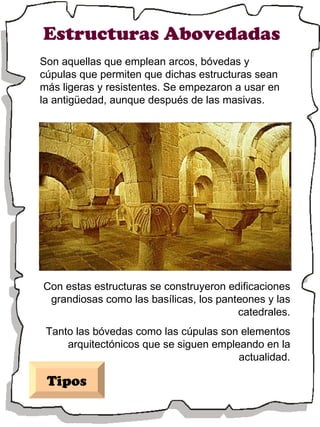 Estructuras Abovedadas Con estas estructuras se construyeron edificaciones grandiosas como las basílicas, los panteones y las catedrales. Tanto las bóvedas como las cúpulas son elementos arquitectónicos que se siguen empleando en la actualidad. Tipos Son aquellas que emplean arcos, bóvedas y cúpulas que permiten que dichas estructuras sean más ligeras y resistentes. Se empezaron a usar en la antigüedad, aunque después de las masivas. 