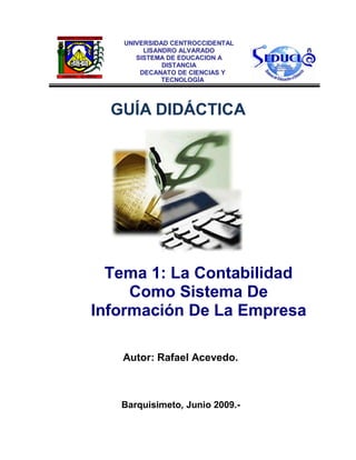 GUÍA DIDÁCTICA 
Tema 1: La Contabilidad Como Sistema De Información De La Empresa 
Autor: Rafael Acevedo. 
Barquisimeto, Junio 2009.- 
UUNNIIVVEERRSSIIDDAADD CCEENNTTRROOCCCCIIDDEENNTTAALL 
LLIISSAANNDDRROO AALLVVAARRAADDOO 
SSIISSTTEEMMAA DDEE EEDDUUCCAACCIIOONN AA DDIISSTTAANNCCIIAA 
DDEECCAANNAATTOO DDEE CCIIEENNCCIIAASS YY TTEECCNNOOLLOOGGÍÍAA 
 