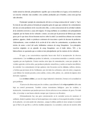 medio natural no alterado, principalmente aquellos que se desarrollan en el agua y en la atmósfera,al
ser estos los vehículos más sensibles a los cambios producidos por el hombre, como estos que han
sido alterados.
El principal ejemplo de contaminación del aire es elsmog (contracción de ‘smoke’ y ‘fog’).
Se trata de una nube grisácea formada por pequeñas gotas de agua que contienen los contaminantes
del aire así como productos de la reacción entre ellos, y como consecuencia de la actividad oxidante
de la atmósfera terrestre a causa del oxígeno. El smog (neblumo en castellano) está principalmente
originado por los humos de los vehículos a motor, así como por la presencia de fábricas que emitan
gases,por lo que tiene efectos bastante nocivos sobre la salud. Las atmósferas urbanas son reactores
químicos gigantes, donde se producen centenares de reacciones a partir de decenas de productos.
Adicionalmente, como resultado de la acción de la luz sobre los contaminantes, se producen altos
niveles de ozono a nivel del suelo, hablándose entonces de smog fotoquímico. Los principales
reactivos originales en un episodio de smog fotoquímico son el óxido nítrico, NO·, y los
hidrocarburos no quemados que se emiten al aire principalmente por los motores de los vehículos.
El agua y sus características especiales hacen más fácil la incorporación de diversos
contaminantes. Los vertidos que produce la industria, se encuentran sometidos a controles estrictos
seguidos por una legislación. Existen muchos otros tipos de contaminación, como por ejemplo, los
vertidos agrícolas o de las urbes, que producen polución atmosférica,y suelen sermucho másdifíciles
de controlar. Los contaminantes de tipo químicos más frecuentes son los cloruros, sulfatos, nitratos,
y fosfatos que provienen de los fertilizantes; por otro lado los carbonatos, sales de calcio y magnesio;
y por últimos los metales pesados,como cadmio, cromo, cobre, plomo, etc.,además de algunos otros
derivados orgánicos.
Los residuos sólidos, ya sean de origen industrial o doméstico, forman en la actualidad un
gran problema.
El proceso de almacenaje para los residuos, especialmente lo de origen químico debe estar
bajo un control permanente. También existen tratamientos biológicos para los residuos, o
incineración, tratamientos que pueden provocar efectos adversos en sus emisiones de gases. Por todo
ellos, el reciclaje es una buena solución siempre que el proceso sea llevadero.
Afortunadamente hay una gran concienciación en la sociedad acerca de mantener el
ambiente, donde la química tiene un fuerte papelpues este campo eselencargado de analizar elorigen
de la polución, así como poder dar soluciones, aunque la última palabra la tiene siempre la sociedad
que al final es la que lleva a cabo las medidas propuestas. La sociedad y cada uno de nosotros debe
 